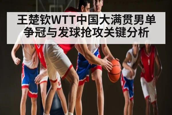 王楚钦WTT中国大满贯男单争冠与发球抢攻关键分析